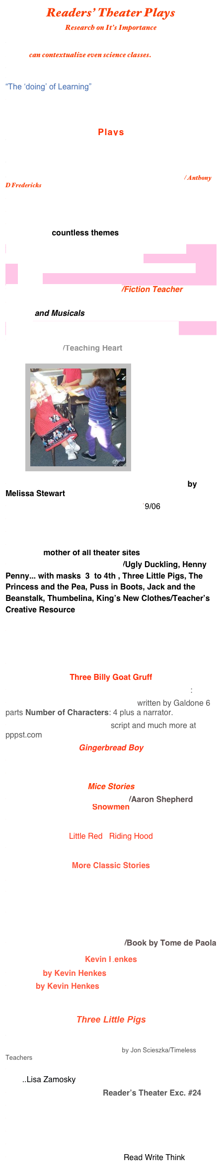 Readers’ Theater Plays
Research on It’s Importance
Process Drama : Taking a walk in someone else’s shoes can contextualize even science classes.
DRAMA TECHNIQUES
Author & Educational Drama Specialist Rosalind Flynn “The ‘doing’ of Learning”

Creating Drama with 7-11 Year Olds Lesson ideas to integrate drama

Plays
A Dozen Read-Thoughs and Still Going  Strong: Fluency & Content Knowledge
Reader’s Theater Samples
Mother Goose Readers Theatre for Beginning Readers/ Anthony D Fredericks
Readers Theater All Year Round
Timeless Teacher Stuff 
Printable Reader’s Theater Scripts & Plays EdHelper scroll down countless themes  
Readers Theatre Scripts Dr. Young’s 2nd Gr. 
       The list is in alphabetical order.
The numbers represent the number of parts in the script.
Readers Theatre Third Grade/Fiction Teacher 
ArtReach Children’s Theatre Plays/ List of All Plays & Scripts and Musicals
Reader's Theatre - Ms. Appleyard's Fifth Grade
Reader’s Theater Scripts and Plays for Classroom/Teaching Heart/Teaching Heart

         ￼

Bringing Science to Life with Readers Theater by Melissa Stewart
Reader's Theatre- Aaron Shephard 9/06
RTScripting Sheets by Aaron Shephard
Creative Drama Lesson Plans
Skits, Plays, & Scripts/ Annette Lamb & Larry Johnson -mother of all theater sites
Readers’ Theater: Fairy Tales/Ugly Duckling, Henny Penny... with masks  3  to 4th , Three Little Pigs, The Princess and the Pea, Puss in Boots, Jack and the Beanstalk, Thumbelina, King’s New Clothes/Teacher’s Creative Resource

The Three Little Wolves & the Big Bad Pig by Eugene Trivizas


Mrs. Bonzer’s Readers’ Theater Sripts
Three Billy Goat Gruff
Three Billy Goats Gruff Reader’s Theater Script:
The Three Billy-Goats Gruff storywritten by Galdone 6 parts Number of Characters: 4 plus a narrator.
The Three Billy Goats Gruff script and much more at pppst.com
Gingerbread Boy
Gingerbread Boy
 Great Big Enormous Turnip
Mice Stories
The Adventures of Mouse Deer/Aaron Shepherd
Snowmen
Winter Dramatic Play

Little Red   Riding Hood
Little Red Riding Hood/Reader's Theater
More Classic Stories
Monkey and  the CrocodileKIDSINCO.
Ant and the Grasshopper

Several Stories: Brave Irene; Clack, Clack Moo Cows that Type;  Little Red Hen,  Three Little Wolves & Big Bad Pig;   Miss Nelson Is Missing
Strega Nona’s Magic Lessons/Book by Tome de Paola

Kevin Henkes
Jessica by Kevin Henkes
Owen by Kevin Henkes


Three Little Pigs
Storynory/Three Little Pigs
The True Story of the Three Little Pigs by Jon Scieszka/Timeless Teachers
Pumpkin Book by Gail Gibbons/ Improve fluency, voc....Lisa Zamosky
Night Before Christmas Reader’s Theater Exc. #24
Brave Irene/Steig
Rumplestiltskin’s:Kids’ Wings 
Where the Wild Things Are
Chalk Talk: K Blog/Reader’s Theater
Readers Theatre With Jan BrettRead Write Think

