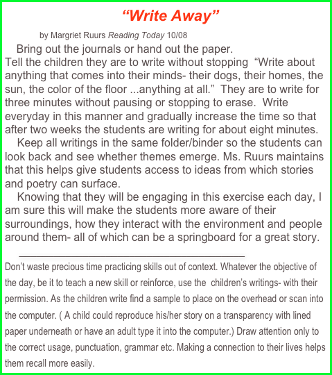   “Write Away”   
            by Margriet Ruurs Reading Today 10/08
    Bring out the journals or hand out the paper.
Tell the children they are to write without stopping  “Write about anything that comes into their minds- their dogs, their homes, the sun, the color of the floor ...anything at all.”  They are to write for three minutes without pausing or stopping to erase.  Write everyday in this manner and gradually increase the time so that after two weeks the students are writing for about eight minutes. 
    Keep all writings in the same folder/binder so the students can look back and see whether themes emerge. Ms. Ruurs maintains that this helps give students access to ideas from which stories and poetry can surface.
    Knowing that they will be engaging in this exercise each day, I am sure this will make the students more aware of their surroundings, how they interact with the environment and people around them- all of which can be a springboard for a great story.   
     _______________________________________
Don’t waste precious time practicing skills out of context. Whatever the objective of the day, be it to teach a new skill or reinforce, use the  children’s writings- with their permission. As the children write find a sample to place on the overhead or scan into the computer. ( A child could reproduce his/her story on a transparency with lined paper underneath or have an adult type it into the computer.) Draw attention only to the correct usage, punctuation, grammar etc. Making a connection to their lives helps them recall more easily.