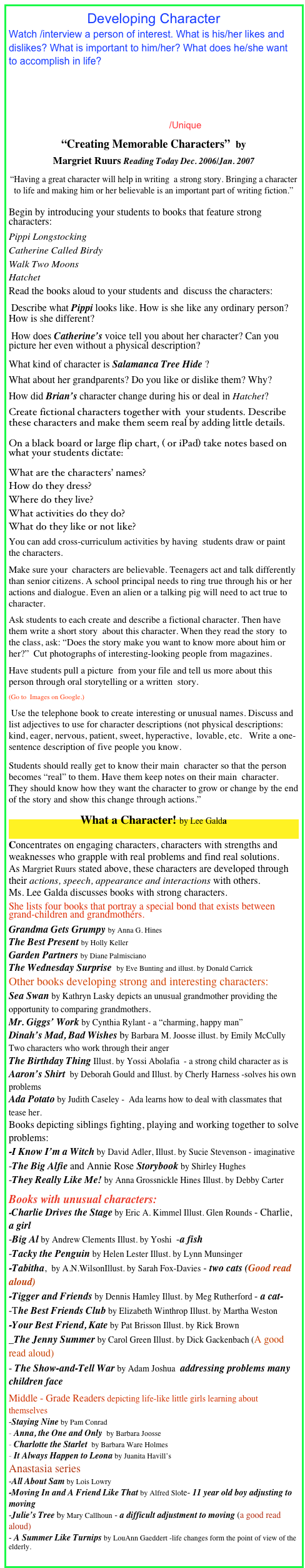 Developing Character
Watch /interview a person of interest. What is his/her likes and dislikes? What is important to him/her? What does he/she want to accomplish in life? 
The Literacy Garden
Using Picture Books to Teach Characterization NCTE  
Characters Helping You Write/Snaith/Unique
“Creating Memorable Characters”  by            
Margriet Ruurs Reading Today Dec. 2006/Jan. 2007
“Having a great character will help in writing  a strong story. Bringing a character to life and making him or her believable is an important part of writing fiction.”
Begin by introducing your students to books that feature strong characters:   
Pippi Longstocking
Catherine Called Birdy 
Walk Two Moons 
Hatchet   
Read the books aloud to your students and  discuss the characters: 
 Describe what Pippi looks like. How is she like any ordinary person?  How is she different? 
 How does Catherine’s voice tell you about her character? Can you picture her even without a physical description?  
What kind of character is Salamanca Tree Hide ? 
What about her grandparents? Do you like or dislike them? Why?
How did Brian’s character change during his or deal in Hatchet? 
Create fictional characters together with  your students. Describe these characters and make them seem real by adding little details. 
On a black board or large flip chart, ( or iPad) take notes based on what your students dictate:  
What are the characters’ names?
How do they dress?   
Where do they live?  
What activities do they do? 
What do they like or not like? 
You can add cross-curriculum activities by having  students draw or paint the characters.
Make sure your  characters are believable. Teenagers act and talk differently than senior citizens. A school principal needs to ring true through his or her actions and dialogue. Even an alien or a talking pig will need to act true to character.                                                                
Ask students to each create and describe a fictional character. Then have them write a short story  about this character. When they read the story  to the class, ask: “Does the story make you want to know more about him or her?”  Cut photographs of interesting-looking people from magazines. 
Have students pull a picture  from your file and tell us more about this  person through oral storytelling or a written  story.
(Go to  Images on Google.)                                            
 Use the telephone book to create interesting or unusual names. Discuss and list adjectives to use for character descriptions (not physical descriptions: kind, eager, nervous, patient, sweet, hyperactive,  lovable, etc.   Write a one-sentence description of five people you know. 
Students should really get to know their main  character so that the person becomes “real” to them. Have them keep notes on their main  character. They should know how they want the character to grow or change by the end of the story and show this change through actions.”

What a Character! by Lee Galda 

Concentrates on engaging characters, characters with strengths and weaknesses who grapple with real problems and find real solutions.
As Margriet Ruurs stated above, these characters are developed through their actions, speech, appearance and interactions with others.
Ms. Lee Galda discusses books with strong characters.
She lists four books that portray a special bond that exists between grand-children and grandmothers.  
Grandma Gets Grumpy by Anna G. Hines
The Best Present by Holly Keller
Garden Partners by Diane Palmisciano
The Wednesday Surprise  by Eve Bunting and illust. by Donald Carrick
Other books developing strong and interesting characters:
Sea Swan by Kathryn Lasky depicts an unusual grandmother providing the opportunity to comparing grandmothers.
Mr. Giggs’ Work by Cynthia Rylant - a “charming, happy man”
Dinah’s Mad, Bad Wishes by Barbara M. Joosse illust. by Emily McCully Two characters who work through their anger 
The Birthday Thing Illust. by Yossi Abolafia  - a strong child character as is
Aaron’s Shirt  by Deborah Gould and Illust. by Cherly Harness -solves his own problems
Ada Potato by Judith Caseley -  Ada learns how to deal with classmates that tease her.
Books depicting siblings fighting, playing and working together to solve problems:
-I Know I’m a Witch by David Adler, Illust. by Sucie Stevenson - imaginative
-The Big Alfie and Annie Rose Storybook by Shirley Hughes
-They Really Like Me! by Anna Grossnickle Hines Illust. by Debby Carter
Books with unusual characters:
-Charlie Drives the Stage by Eric A. Kimmel Illust. Glen Rounds - Charlie, a girl
-Big Al by Andrew Clements Illust. by Yoshi  -a fish 
-Tacky the Penguin by Helen Lester Illust. by Lynn Munsinger 
-Tabitha,  by A.N.WilsonIllust. by Sarah Fox-Davies - two cats (Good read aloud)
-Tigger and Friends by Dennis Hamley Illust. by Meg Rutherford - a cat- 
-The Best Friends Club by Elizabeth Winthrop Illust. by Martha Weston 
-Your Best Friend, Kate by Pat Brisson Illust. by Rick Brown
_The Jenny Summer by Carol Green Illust. by Dick Gackenbach (A good read aloud)
- The Show-and-Tell War by Adam Joshua  addressing problems many children face
Middle - Grade Readers depicting life-like little girls learning about themselves
-Staying Nine by Pam Conrad 
Anna, the One and Only  by Barbara Joosse 
Charlotte the Starlet  by Barbara Ware Holmes
It Always Happen to Leona by Juanita Havill’s 
Anastasia series
-All About Sam by Lois Lowry
-Moving In and A Friend Like That by Alfred Slote- 11 year old boy adjusting to moving
-Julie’s Tree by Mary Callhoun - a difficult adjustment to moving (a good read aloud) 
- A Summer Like Turnips by LouAnn Gaeddert -life changes form the point of view of the elderly.