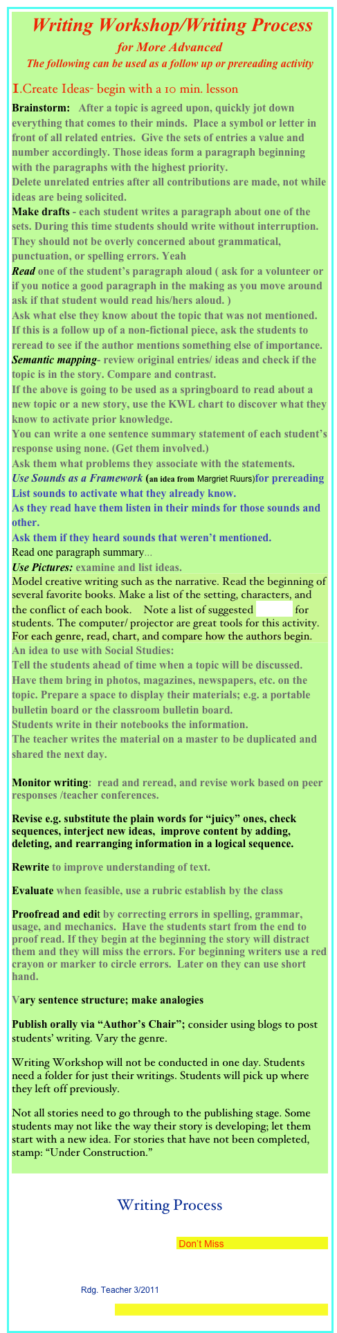  Writing Workshop/Writing Process 
for More Advanced
The following can be used as a follow up or prereading activity
1.Create Ideas- begin with a 10 min. lesson
Brainstorm:   After a topic is agreed upon, quickly jot down everything that comes to their minds.  Place a symbol or letter in front of all related entries.  Give the sets of entries a value and number accordingly. Those ideas form a paragraph beginning with the paragraphs with the highest priority.  
Delete unrelated entries after all contributions are made, not while  ideas are being solicited.
Make drafts - each student writes a paragraph about one of the sets. During this time students should write without interruption. They should not be overly concerned about grammatical, punctuation, or spelling errors. Yeah
Read one of the student’s paragraph aloud ( ask for a volunteer or if you notice a good paragraph in the making as you move around ask if that student would read his/hers aloud. )  
Ask what else they know about the topic that was not mentioned.  If this is a follow up of a non-fictional piece, ask the students to reread to see if the author mentions something else of importance.
Semantic mapping- review original entries/ ideas and check if the topic is in the story. Compare and contrast.
If the above is going to be used as a springboard to read about a new topic or a new story, use the KWL chart to discover what they know to activate prior knowledge. 
You can write a one sentence summary statement of each student’s response using none. (Get them involved.) 
Ask them what problems they associate with the statements.
Use Sounds as a Framework (an idea from Margriet Ruurs)for prereading
List sounds to activate what they already know.
As they read have them listen in their minds for those sounds and other. 
Ask them if they heard sounds that weren’t mentioned.
Read one paragraph summary...
Use Pictures: examine and list ideas.
Model creative writing such as the narrative. Read the beginning of several favorite books. Make a list of the setting, characters, and the conflict of each book.  Note a list of suggested setting for students. The computer/ projector are great tools for this activity.
For each genre, read, chart, and compare how the authors begin. 
An idea to use with Social Studies:
Tell the students ahead of time when a topic will be discussed. Have them bring in photos, magazines, newspapers, etc. on the topic. Prepare a space to display their materials; e.g. a portable bulletin board or the classroom bulletin board.
Students write in their notebooks the information.
The teacher writes the material on a master to be duplicated and shared the next day. 

Monitor writing:  read and reread, and revise work based on peer responses /teacher conferences.
Revise e.g. substitute the plain words for “juicy” ones, check sequences, interject new ideas,  improve content by adding, deleting, and rearranging information in a logical sequence.
Rewrite to improve understanding of text.
Evaluate when feasible, use a rubric establish by the class
Proofread and edit by correcting errors in spelling, grammar, usage, and mechanics.  Have the students start from the end to proof read. If they begin at the beginning the story will distract them and they will miss the errors. For beginning writers use a red crayon or marker to circle errors.  Later on they can use short hand. 
Vary sentence structure; make analogies
Publish orally via “Author’s Chair”; consider using blogs to post students’ writing. Vary the genre.
Writing Workshop will not be conducted in one day. Students need a folder for just their writings. Students will pick up where they left off previously.                                           
Not all stories need to go through to the publishing stage. Some students may not like the way their story is developing; let them start with a new idea. For stories that have not been completed, stamp: “Under Construction.”

Writing Process
Author/Illustrator Paula Wallace Presents a New PB: Mr. Reginald and the Bunnies +a Chance to Win a Copy Don’t Miss
Society of Children’s Book Writers and Illustrators
Suggest-Choose-Plan-Compose: A Strategy to Help Students Learn to Write Rdg. Teacher 3/2011
The Writing Process