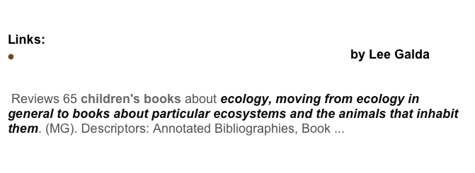 Around the world in 89 Books Discussion
Links:
Children's Books: Saving our planet, saving ourselves by Lee Galda
ERIC - Saving Our Planet, Saving Ourselves
Reviews 65 children's books about ecology, moving from ecology in general to books about particular ecosystems and the animals that inhabit them. (MG). Descriptors: Annotated Bibliographies, Book ...