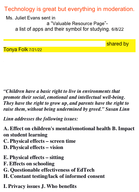 Technology is great but everything in moderation. 
Ms. Juliet Evans sent in The Best Apps for improved Study Habits a “Valuable Resource Page”-  
a list of apps and their symbol for studying. 6/8/22

Internet Access For Kids: A Guide For Parents  shared by
Tonya Folk 7/21/22

Larry Cuban on School Reform and Classroom Practice 7/18/22


Parents Across America posted a EdTech Position Paper 
“Children have a basic right to live in environments that promote their social, emotional and intellectual well-being. They have the right to grow up, and parents have the right to raise them, without being undermined by greed.” Susan Linn
Linn addresses the following issues:
A. Effect on children's mental/emotional health B. Impact on student learning C. Physical effects – screen time D. Physical effects – vision
E. Physical effects – sitting F. Effects on schooling G. Questionable effectiveness of EdTech H. Constant testing/lack of informed consent
I. Privacy issues J. Who benefits
