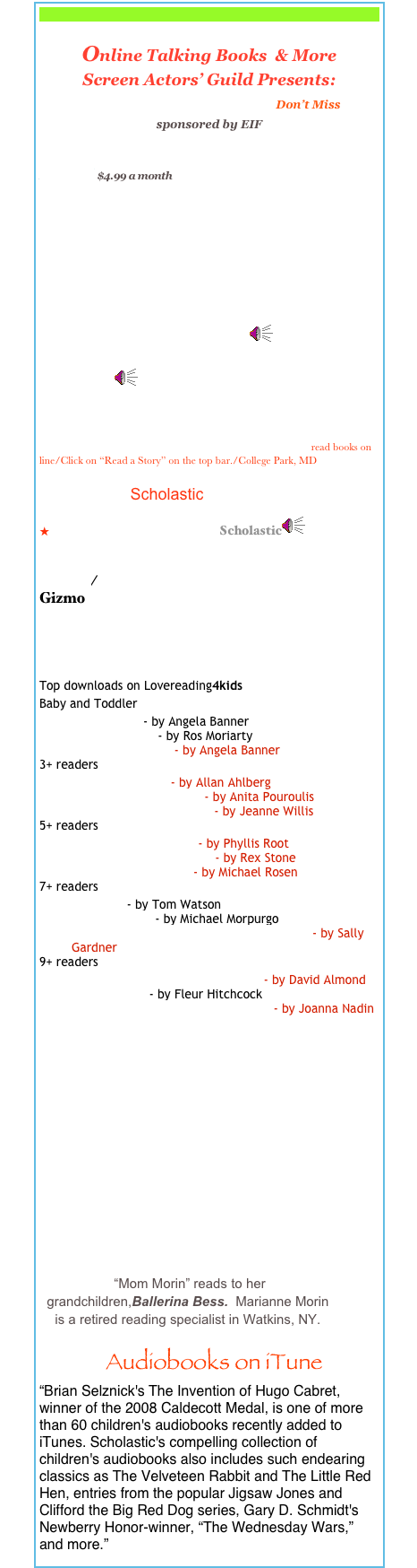 

Online Talking Books  & More

Screen Actors’ Guild Presents:
Stories on Story Line Don’t Miss     
sponsored by EIF                                   
Thousands of Books, for Kids of All Reading Levels! $4.99 a month
eduTeach Talking Books
My First Book/ Rosetta Project
  
Storynory: Free Audio Stories for Kids classics in different languages
BAB Books On-Line Stories ￼
Speakaboos/ Kids’ Stories, Songs, Games           etc.  Videos￼

Monkey and the Crocodile/Kids Stories/Kid Rhymes
International Children’s Digital  Library  read books on line/Click on “Read a Story” on the top bar./College Park, MD
                        Scholastic
Clifford Interactive Stories Scholastic￼
224Places for Free Audio Books 

Online/
Gizmo

Children’s Books- Free E-Books

Lovereading 4 Kids
Top downloads on Lovereading4kids
Baby and Toddler
Ant and Bee - by Angela Banner
Kangaroos Hop - by Ros Moriarty
More Ant and Bee - by Angela Banner
3+ readers
Hooray for Bread - by Allan Ahlberg
Pancake Pandemonium - by Anita Pouroulis
The Wind in the Wallows - by Jeanne Willis
5+ readers
Sam Who Went to Sea - by Phyllis Root
Attack of the Lizard King - by Rex Stone
Fluff the Farting Fish - by Michael Rosen
7+ readers
Stick Dog - by Tom Watson
Little Manfred - by Michael Morpurgo
The Three Pickled Herrings (wings & Co 2) - by Sally Gardner
9+ readers
The Boy Who Swam with Piranhas - by David Almond
Dear Scarlett - by Fleur Hitchcock
Penny Dreadful is a Record Breaker - by Joanna Nadin


            ￼
￼
  Audiobooks on iTune
“Brian Selznick's The Invention of Hugo Cabret, winner of the 2008 Caldecott Medal, is one of more than 60 children's audiobooks recently added to iTunes. Scholastic's compelling collection of children's audiobooks also includes such endearing classics as The Velveteen Rabbit and The Little Red Hen, entries from the popular Jigsaw Jones and Clifford the Big Red Dog series, Gary D. Schmidt's Newberry Honor-winner, “The Wednesday Wars,” and more.”