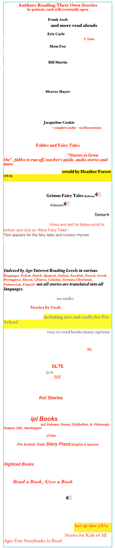 Authors Reading Their Own Stories
be patient; each will eventually open

Frank Asch
Read aloud/UTube and more read alouds


                                                     Eric Carle
Eric Carle reads The Very Hungry Caterpillar U Tube

Mem Fox
 Mem Fox- MemReads Aloud 

Bill Martin
Bill Martin Reads Brown Bear, Brown Bear, What Do You 
See?
Art Infused Unit Plan


Mercer Mayer

Storytime with Mercer Mayer/he tells his stories and shows the illustrations 
Mercer Mayer There Is an Alligator Under My Bed 

    Jacqueline Cookie
Wilson, Jacqueline Cookie - complete audio -  no illustrations



Fables and Fairy Tales

Internet  Story Club of America  “Stories to Grow On”  :fables to run off, teacher’s guide, audio stories and more
Aesop’s ABC /Story Library retold by Heather Forest 6/6/15

Aesop’s Fables /Amherst/ U  of Mass.
Good Night Stories  Grimm Fairy Tales Kidoons￼
Anderson’s Fairy Tales Kidoons￼

 Hans Christian Andersen Fairytales & Stories Demark

Fables & Fairy Tales Voice and text for fables-scroll to bottom and click on “More Fairy Tales”;
Text appears for the fairy tales and nursery rhymes
DLTK read fables on line

StoryTymes Fairy Tales, Folk Tales audio children stories/Just for Kids
The Real Mother Goose Rhymes
Rosetta Pre-Reader and VeryEarly Reader
Indexed by Age/Interest Reading Levels in various languages: Polish, Dutch, Spanish, Italian, Swedish, French, Greek, Portuguese, Sloven, Chinese, Catalan, German,Ukrainian, Indonesian, Finnish- not all stories are translated into all languages.
   
Elephant Book by Turston-no audio
                                Stories by Gosh
Online Story Time including arts and crafts for Pre School
Lil'Fingers Storybooks easy to read books/many options

Animals Myths & Ledgends- Stories form Oban the Knowledge Keeper;-Planet Ozkids  IXL


DLTK
Little Red Riding HoodDLTK
RIF


RIF Reading PlNWR EWs LONF AROEIWA ns Aonfa @ Tales Treehouse
                            Kol Stories


Children’s Story Books on line
                ipl Books
Story Hour for KIds ipl2 Partners: Drexel, FSUBuffalo, Ill. Pittsburgh, Rutgers UNC, Washington

LIttle Red Riding Hood UTube

Pre School  from Story Place:English & Spanish

eBooks/NYPL Kids

Digitized Books
International Children’s Digital Library

        Read a Book, Give a Book 

North Star

Starfall  books to read and more￼

Whootie Owl’s Stories to Grow by  English  & Spanish/NY

Best Free Children’s eBooks Online last up date 5/8/15
Children’s Storybooks Online- Stories for Kids of All Ages Free Storybooks to Read