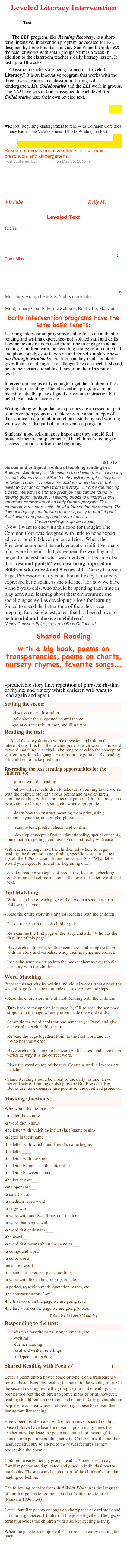 Leveled Literacy Intervention
Difference between Decodable Text and Predictable or patterned Text
Leveled Literacy Intervention
    The LLI  program, like Reading Recovery, is a short-term, intensive, intervention program  advocated for K-2 designed by Irene Fountas and Gay Sue Pinnell. Unlike RR the teacher works with small groups 5 times a week in addition to the classroom teacher’s daily literacy lesson. It last up to 18 weeks. 

    Classroom teachers are being trained in “Leveled Literacy.” It is an innovative program that works with the three lowest readers in a classroom starting with kindergarten. Lit. Collaborative and the LLI work in groups. The LLI have sets of books assigned to each level; Lit. Collaborative uses their own leveled text.  

Literacy Collaborative Reading Programs/Ohio State
Leveled Literacy Intervention (LLI) Training for Grades K-2 Lesley University
Report: Requiring kindergartners to read — as Common Core does — may harm some Valerie Strauss 1/13/15 Washington Post
Early Academic Training Produces Long-Term Harm
Research reveals negative effects of academic preschools and kindergartens.
Post published by Peter Gray on May 05, 2015 in Freedom to Learn

Make Nellie Edge Guided ReadingLittle Books- 
Nellie’s up dating web sites
Nellie’s Free Little Books

UTube Reading Strategies-Emergent Kelly M.

Leveled Text
Leveled Picture Books by Reading Recovery 10/5/99
AIS (Academic Intervention Services)

Fountas & Pinnell Leveled Literacy Intervention

Leveled Literacy Intervention: Little Books/ Fountas &Pinnell- Don’t Miss


Leveling Books/ Beaverton’s, Scholastic’s, Reading Recovery& PPS
Expected Guided Reading Levels, Grades K-2
GET YOUR CHILD THE RIGHT LEVELED BOOKS! by Mrs. Judy Araujo Levels K-5 plus more info.
Description and Examples of Reading Text Levels Montgomery County Public Schools, Rockville, Maryland
Early intervention programs have the same basic tenets:
Learning intervention programs need to focus on authentic reading and writing experience- not isolated skill and drills. Low-achieving readers need more time to engage in actual reading. Children learn the decoding strategies of contextual and phonic analysis as they read and reread simple stories- not through workbooks. Each lesson they read a book that gives them a challenge - a challenge they can meet. It should be on their instructional level; never on their frustration level.
Intervention begins early enough to get the children off to a good start in reading. The intervention programs are not meant to take the place of good classroom instruction but help the at-risk to accelerate.
Writing along with guidance in phonics are an essential part of intervention programs. Children write about a topic of their choice in a journal or notebook. Studying and working with words is also part of an intervention program.
Students’ good self-image is important; they should feel proud of their accomplishments. The children’s feelings of success is important from the beginning.
Nancy Carlsson-Paige Reviews the Success Academy Video on Teaching Reading 9/11/16 viewed and critiqued a video of teaching reading in a Success Academy. ...”Meaning is the driving force in learning to read. Sometimes a skilled teacher will interrupt a story once or twice in order to make sure children understand it, but never to distract children from the story. ... from experiencing a deep interest in it and the great joy that can be found in reading good literature. ...Reading books to children is one important component of an early literacy program. The repetition in the story helps build a foundation for reading. The flow of language contributes to the capacity to predict print...
A link within the posting sends us to the site DEY - Defending the Early Years. Carlsson -Paige is quoted again, 
“Now, I want to end with this food for thought: The Common Core was designed with little to none expert educator or child development advice.  When, the President announced its early education initiative, many of us were hopeful ...but, as we read the wording and began to understand what was involved, it became clear that “test and punish” was now being imposed on children who were 4 and 5 years old... Nancy Carlsson Page, Professor of early education at Lesley University expressed her disdain, as she told me, “for now we have 4 and 5-year-olds, who should be spending their time in play activities, learning about their environment and socializing as well as developing a love for learning, forced to spend the better time of the school year prepping for a single test, a test that has been shown to be harmful and abusive to children.”
Nancy Carlsson-Paige, expert in Early Childhood
Shared Reading 
with a big book, poems on transparencies, poems on charts, nursery rhymes, favorite songs...
Shared Reading
-predictable story line; repetition of phrases; rhythm or rhyme; and a story which children will want to read again and again.
Setting the scene:
       -discuss cover illustration
       -talk about the suggested central theme
       -point out the title, author, and illustrator
Reading the text:
    -Read the story through with expression and minimal interruptions. It is that the teacher point to each word. This word to word matching is critical in helping to develop the concept of spoken to written language. At appropriate points in the reading, ask children to make predictions.
Re-reading the text creating opportunities for the children to:
       -join in with the reading
        -allow different children to take turns pointing to the words with the pointer, Stop at various points and have children continue reading with the predictable pattern. Children may also be invited to chant, clap, sing, etc. when appropriate
        -learn how to construct meaning from print, using        semantic, syntactic, and grapho-phonic cues
        -sample text, predict, check, and confirm
        -develop concepts of print - directionality, spatial concepts, a punctuation, spelling, and text layout- indirectly with ease 
With each new page have the children tell where to begin reading; the direction to go; finding specific words in the text, e.g. all the I, the, etc. and frame the words. Ask,”What letter would you expect to find at the beginning of....”
develop reading strategies of predicting, location, checking, confirming and self-correction at the levels of letter, word, and text.
Test Matching:
Write each line of each page of the text on a sentence strip. Follow the steps:
Read the entire story in a Shared Reading with the children
Pass out one strip to each child or pair
Re-examine the first page of the story and ask, “Who has the first line of this page?”
Have each child bring up their sentences and compare them with the story and verbalize whey their matches are correct.
Insert the sentence strips into the pocket chart as you rebuild the story with the children.
Word Matching
Prepare this activity by writing individual words from a page (or several pages)of the text on index cards. Follow the steps:
Read the entire story in a Shared Reading with the children.
Turn back to the appropriate page (s) OR re-read the sentence strips from the page where you’ve made the word cards.
Scramble the word cards for one sentence (or Page) and give one word to each child or pair.
Re-read the page together. Point to the first word and ask, “Who has this word?” 
Have each child compare his word with the text and have them verbalize why it is the correct word.
Place the word on top of the text. Continue until all words are matched.
Share Reading should be a part of the daily routine. Have several sets of framing cards up by the Big Books. If Big Books are too expensive, use poems on the overhead projector.
Masking Questions
Who would like to mask...?
- a letter they know
-a word they know
-the letter with which their first (last )name begins
-a letter in their name
-the letter with which their friend’s name begins
-the letter____
-the letter with the sound___ 
-the letter before____ the letter after____
-the letter between __ and ___ 
-the lower case___
-an upper case___
-a small word
-a medium-sized word
-a large word
-a word with one(two, three, etc. ) letters
-a word that begins with___
-a word that ends with____
-the word__
-a word that means about the same as ___
-a compound word
-a color word
-an action word
-the name of a person, place, or thing
-a word with the ending  ing (ly, ed, etc.)
-a period, (question mark, quotation marks, etc.
-the contraction for “I am”
-the first word on the page we are going read
-the last word on the page we are going to read
                                        Fisher, B (1991 Joyful Learning 
Responding to the text:
        -discuss favorite parts, story elements, etc.
        -writing
        -further reading
        -oral and written retellings
        -independent readings

Shared Reading with Poetry ( Poetry & Music)
Letter a poem onto a poster board or type it on a transparency for overhead. Begin by reading the poem to the whole group. On the second reading invite the group to join in the reading. Use a pointer to direct the children to conventions of print, however, reading should remain rhythmic and natural. Daily poems should be place in an area where children may choose to re-read them during familiar reading.
A new poem is alternated with other forms of shared reading. Once children have heard and read a  poem many times the teacher may duplicate the poem and cut it into meaningful chunks for a poem rebuilding activity. Children use the familiar language structure to attend to the visual features as they reassemble the poem.
Children in early literacy groups read  2-3 poems each day. Familiar poems are duplicated and glued in individual poetry notebooks. These poems become part of the children’s familiar reading collection.
The following activity from And What Else? uses the language of familiar poems to promote children’s attention to print (Massam 1986 p.34)
Letter  familiar poems or songs on chart paper or card stock and cut into large pieces. Children fit the poem together. The jigsaw format provides the children with a self-correcting activity.
When the puzzle is complete the children can enjoy reading the poem.
Shared Poetry Reading: Teaching Print Concepts, Rhyme, and Vocabulary

Story Lessons for Shared Reading