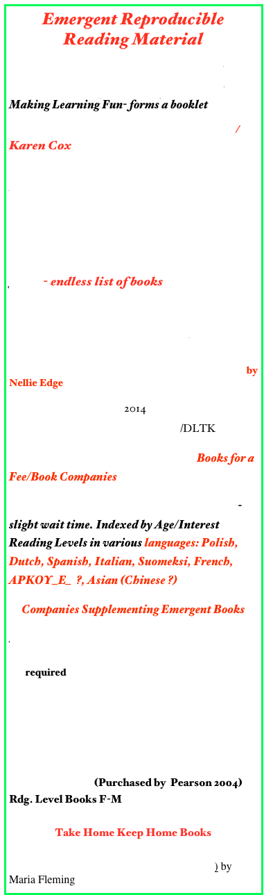 Emergent Reproducible Reading Material
Printable Books by Enchanted Learning
Five Little Pumpkins Emergent Reader/Making Learning Fun- forms a booklet
Printable Books & Emergent Readers/Karen Cox
KidSparkz Preschool Resources, Preschool Curriculum
Mrs. Kilburn’s Kiddo’s  
A Child’s Place- Emergent Readers
Printable Emergency Mini Readers/Mrs. Jones- endless list of books
Printable Books about Color/Kiddy House
Printable Books with Rebus by Enchanted Learning
Predictable Books Children Love to Read by Nellie Edge
Marcia’s Lesson Links 2014 
I Live on a Farm Printable Books/DLTK

25 Just-Right Plays  for  Emergent  Books for a Fee/Book Companies
Rosetta Books Pre-Reader & Early Reader -slight wait time. Indexed by Age/Interest Reading Levels in various languages: Polish, Dutch, Spanish, Italian, Suomeksi, French, APKOY_E_  ?, Asian (Chinese ?)
Companies Supplementing Emergent Books
Joy CowleyBooks by Dominie Press
A-Z Reading material to be run off  - membership fee required
Leveled Picture Books/RR
Level aaBooks - 39 titles from A-Z
Examples of Leveled Reading Books/Calkins
Guided Reading Book List - Level D
Dominie Press (Purchased by  Pearson 2004)
Rdg. Level Books F-M

Take Home Keep Home Books
Keep Books from Ohio State
25 Emergent Reader Mini-Books (Grades K-1) by Maria Fleming