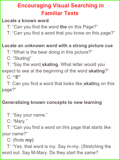  Encouraging Visual Searching in 
Familiar Texts
Locate a known word
    T: “Can you find the word the on this Page?”
    T: “Can you find a word that you know on this page?”

Locate an unknown word with a strong picture cue
    T: “What is the bear doing in this picture?”
    C: “Skating”
    T: “Say the word skating. What letter would you         expect to see at the beginning of the word skating?”
    C: “S”
    T: Can you find a word that looks like skating on this page?”

Generalizing known concepts to new learning

    T: “Say your name.”
    C: “Mary.”
    T: “Can you find a word on this page that starts like your name?”
    C: (finds my)
    T: “Yes, that word is my. Say m-my. (Stretching the word out. Say M-Mary. Do they start the same?