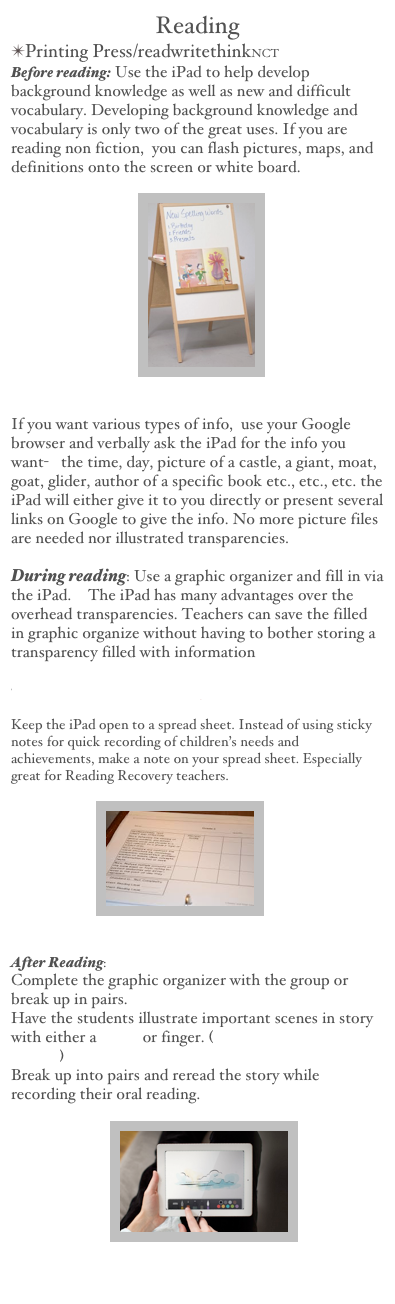 Reading
Printing Press/readwritethinkNCT
Before reading: Use the iPad to help develop background knowledge as well as new and difficult vocabulary. Developing background knowledge and vocabulary is only two of the great uses. If you are reading non fiction,  you can flash pictures, maps, and definitions onto the screen or white board.

                                    ￼


If you want various types of info,  use your Google browser and verbally ask the iPad for the info you want-   the time, day, picture of a castle, a giant, moat, goat, glider, author of a specific book etc., etc., etc. the iPad will either give it to you directly or present several links on Google to give the info. No more picture files are needed nor illustrated transparencies.

During reading: Use a graphic organizer and fill in via the iPad.  The iPad has many advantages over the overhead transparencies. Teachers can save the filled in graphic organize without having to bother storing a transparency filled with information 
   
Holt Interactive Graphic Organizers

Keep the iPad open to a spread sheet. Instead of using sticky notes for quick recording of children’s needs and achievements, make a note on your spread sheet. Especially great for Reading Recovery teachers.

                        ￼


After Reading: 
Complete the graphic organizer with the group or break up in pairs.
Have the students illustrate important scenes in story with either a stylus or finger. (Drawing with iPad /UTube)
Break up into pairs and reread the story while recording their oral reading.

                            ￼
