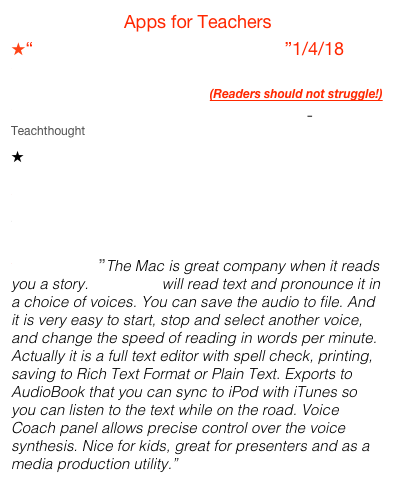 Apps for Teachers
“Teacher’s Most Favourite Apps”1/4/18
 50 Popular iPad Apps for Struggling Reader and Writers/ Reading Teachers  (Readers should not struggle!)
50 of the Best Free Apps for Teachers - Teachthought
 A List of All the Best iPad Apps Teachers Need Ed’l Technology and Mobile Learning
Blooms Taxonomy of Apps/ Kdathy Schrock’s Guide
Bloom’s Taxonomy: Bloomin’Peacock/iLearn Tech

Read4Me”The Mac is great company when it reads you a story. Read4Me will read text and pronounce it in a choice of voices. You can save the audio to file. And it is very easy to start, stop and select another voice, and change the speed of reading in words per minute. Actually it is a full text editor with spell check, printing, saving to Rich Text Format or Plain Text. Exports to AudioBook that you can sync to iPod with iTunes so you can listen to the text while on the road. Voice Coach panel allows precise control over the voice synthesis. Nice for kids, great for presenters and as a media production utility.”