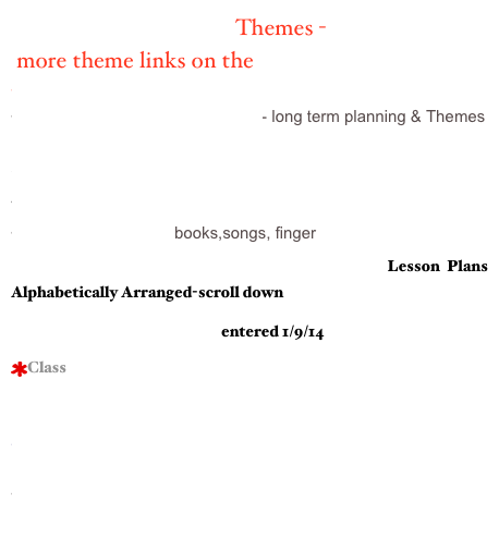           Themes -
 more theme links on the Theme Page
Welcome to story Place
Monthly Activities/KinderTeacher- long term planning & Themes
Mrs. Fishers’ Site
Step By Step Themes
Winter Theme, Unit, Lesson Plans/Kinder Plan
Color Theme/Cheryl books,songs, finger 
Hummingbird All - Poems for Every Theme  Lesson Plans Alphabetically Arranged-scroll down
Ocean Unit/Rainbow Fish entered 1/9/14
Class Big Book Ideas / Can Teach 
Three Little Pigs Activities
Kinder Kim

Alphabet Soup- themes
Picture Books listed by Themes