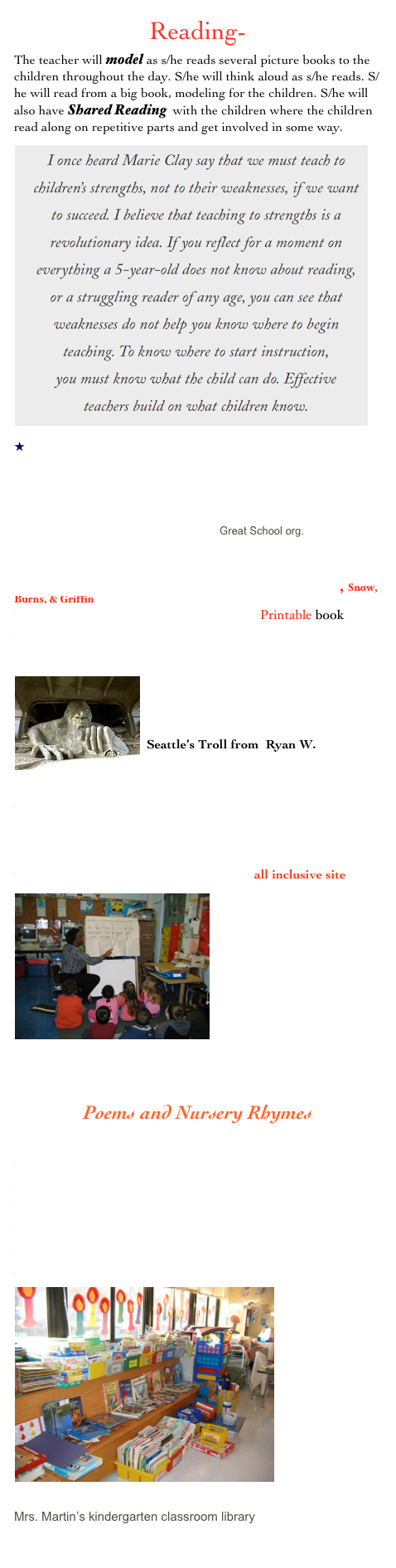 Reading-
The teacher will model as s/he reads several picture books to the children throughout the day. S/he will think aloud as s/he reads. S/he will read from a big book, modeling for the children. S/he will also have Shared Reading  with the children where the children read along on repetitive parts and get involved in some way. 
￼ABC Storytime/Mother Reader
Predictable Books 
Making Connections -Kindergarten



50 Great Books for Kindergarten
Favorite Kindergarten Books Great School org.

Chica Chica Boom Boom 
Kindergarten Accomplishments in Reading, Snow, Burns, & Griffin
Kindergarten & PreschoolRdg. Strategies Printable book
Going On a Bear Hunt/Illustrations and sentence strips
￼


Seattle’s Troll from  Ryan W.


 3 Billy Goats Gruff - all inclusive: for Kids & Teachers; Power Point Presentations, True Story, Reader’s Theatre, etc.

Mrs. Jones’ Printables and Worksheets all inclusive site
￼







Brown Bear, Brown Bear, What Do You See?/Virtual Vine- packed with Ideas
Poems and Nursery Rhymes
Mrs. Triba’s Kindergarten Poems and Songs
5 Green Speckled Frogs/Enchanted Learning

Jack & Jill
FiveLittleMonkeys by Dr.Jean
Happy Hand Finger Plays by Dr. Jean
Poetry Unit/HomeSchool site
Jump Rope Rhymes
￼









Mrs. Martin’s kindergarten classroom library