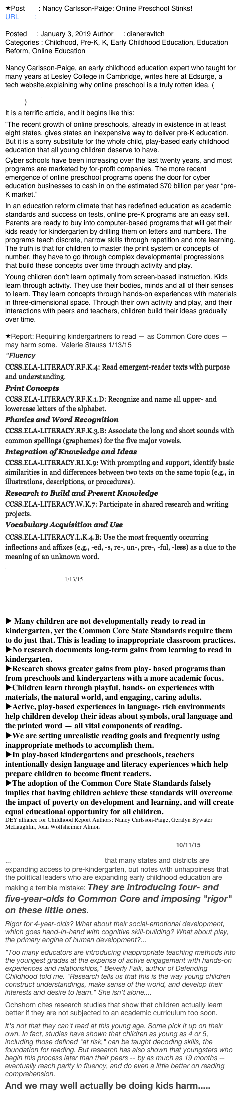 Post       : Nancy Carlsson-Paige: Online Preschool Stinks!
URL        : http://dianeravitch.net/2019/01/03/nancy-carlsson-paige-online-preschool-stinks/
Posted     : January 3, 2019 Author     : dianeravitch
Categories : Childhood, Pre-K, K, Early Childhood Education, Education Reform, Online Education

Nancy Carlsson-Paige, an early childhood education expert who taught for many years at Lesley College in Cambridge, writes here at Edsurge, a tech website,explaining why online preschool is a truly rotten idea. ( https://www.edsurge.com/news/2018-12-31-online-preschool-is-not-education-for-all )

It is a terrific article, and it begins like this:

“The recent growth of online preschools, already in existence in at least eight states, gives states an inexpensive way to deliver pre-K education. But it is a sorry substitute for the whole child, play-based early childhood education that all young children deserve to have.
Cyber schools have been increasing over the last twenty years, and most programs are marketed by for-profit companies. The more recent emergence of online preschool programs opens the door for cyber education businesses to cash in on the estimated $70 billion per year “pre-K market.”
In an education reform climate that has redefined education as academic standards and success on tests, online pre-K programs are an easy sell. Parents are ready to buy into computer-based programs that will get their kids ready for kindergarten by drilling them on letters and numbers. The programs teach discrete, narrow skills through repetition and rote learning. The truth is that for children to master the print system or concepts of number, they have to go through complex developmental progressions that build these concepts over time through activity and play.
Young children don’t learn optimally from screen-based instruction. Kids learn through activity. They use their bodies, minds and all of their senses to learn. They learn concepts through hands-on experiences with materials in three-dimensional space. Through their own activity and play, and their interactions with peers and teachers, children build their ideas gradually over time.

Report: Requiring kindergartners to read — as Common Core does — may harm some.  Valerie Stauss 1/13/15
“Fluency
CCSS.ELA-LITERACY.RF.K.4: Read emergent-reader texts with purpose and understanding.
Print Concepts
CCSS.ELA-LITERACY.RF.K.1.D: Recognize and name all upper- and lowercase letters of the alphabet.
Phonics and Word Recognition
CCSS.ELA-LITERACY.RF.K.3.B: Associate the long and short sounds with common spellings (graphemes) for the five major vowels.
Integration of Knowledge and Ideas
CCSS.ELA-LITERACY.RI.K.9: With prompting and support, identify basic similarities in and differences between two texts on the same topic (e.g., in illustrations, descriptions, or procedures).
Research to Build and Present Knowledge
CCSS.ELA-LITERACY.W.K.7: Participate in shared research and writing projects.
Vocabulary Acquisition and Use
CCSS.ELA-LITERACY.L.K.4.B: Use the most frequently occurring inflections and affixes (e.g., -ed, -s, re-, un-, pre-, -ful, -less) as a clue to the meaning of an unknown word.
Our New Report! Reading Instruction in Kindergarten: Little to Gain and Much to Lose 1/13/15

Reading Instruction in Kindergarten: Little to Gain and Much to Lose
 Many children are not developmentally ready to read in kindergarten, yet the Common Core State Standards require them to do just that. This is leading to inappropriate classroom practices.
No research documents long-term gains from learning to read in kindergarten.
Research shows greater gains from play- based programs than from preschools and kindergartens with a more academic focus.
Children learn through playful, hands- on experiences with materials, the natural world, and engaging, caring adults.
Active, play-based experiences in language- rich environments help children develop their ideas about symbols, oral language and the printed word — all vital components of reading.
We are setting unrealistic reading goals and frequently using inappropriate methods to accomplish them.
In play-based kindergartens and preschools, teachers intentionally design language and literacy experiences which help prepare children to become fluent readers.
The adoption of the Common Core State Standards falsely implies that having children achieve these standards will overcome the impact of poverty on development and learning, and will create equal educational opportunity for all children.
DEY alliance for Childhood Report Authors: Nancy Carlsson-Paige, Geralyn Bywater McLaughlin, Joan Wolfsheimer Almon

Susan Ochshorn: Let the Children Play 10/11/15

...reports with pleasure that many states and districts are expanding access to pre-kindergarten, but notes with unhappiness that the political leaders who are expanding early childhood education are making a terrible mistake: They are introducing four- and five-year-olds to Common Core and imposing "rigor" on these little ones.
Rigor for 4-year-olds? What about their social-emotional development, which goes hand-in-hand with cognitive skill-building? What about play, the primary engine of human development?...
"Too many educators are introducing inappropriate teaching methods into the youngest grades at the expense of active engagement with hands-on experiences and relationships," Beverly Falk, author of Defending Childhood told me. "Research tells us that this is the way young children construct understandings, make sense of the world, and develop their interests and desire to learn." She isn't alone....
Ochshorn cites research studies that show that children actually learn better if they are not subjected to an academic curriculum too soon.
It's not that they can't read at this young age. Some pick it up on their own. In fact, studies have shown that children as young as 4 or 5, including those defined "at risk," can be taught decoding skills, the foundation for reading. But research has also shown that youngsters who begin this process later than their peers -- by as much as 19 months -- eventually reach parity in fluency, and do even a little better on reading comprehension.
And we may well actually be doing kids harm.....