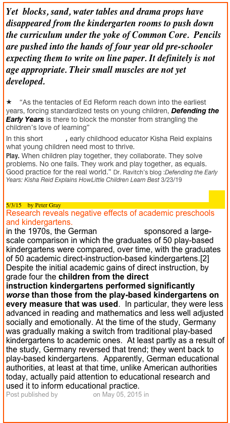 Yet  blocks, sand, water tables and drama props have disappeared from the kindergarten rooms to push down the curriculum under the yoke of Common Core.  Pencils are pushed into the hands of four year old pre-schooler expecting them to write on line paper. It definitely is not age appropriate. Their small muscles are not yet developed.

    “As the tentacles of Ed Reform reach down into the earliest years, forcing standardized tests on young children, Defending the Early Years is there to block the monster from strangling the children’s love of learning”
In this short video, early childhood educator Kisha Reid explains what young children need most to thrive.
Play. When children play together, they collaborate. They solve problems. No one fails. They work and play together, as equals. Good practice for the real world.” Dr. Ravitch’s blog :Defending the Early Years: Kisha Reid Explains HowLittle Children Learn Best 3/23/19
Early Academic Training Produces Long-Term Harm 
5/3/15    by Peter Gray
Research reveals negative effects of academic preschools and kindergartens.
in the 1970s, the German government sponsored a large-scale comparison in which the graduates of 50 play-based kindergartens were compared, over time, with the graduates of 50 academic direct-instruction-based kindergartens.[2]  Despite the initial academic gains of direct instruction, by grade four the children from the direct instruction kindergartens performed significantly worse than those from the play-based kindergartens on every measure that was used.  In particular, they were less advanced in reading and mathematics and less well adjusted socially and emotionally. At the time of the study, Germany was gradually making a switch from traditional play-based kindergartens to academic ones.  At least partly as a result of the study, Germany reversed that trend; they went back to play-based kindergartens.  Apparently, German educational authorities, at least at that time, unlike American authorities today, actually paid attention to educational research and used it to inform educational practice.
Post published by Peter Gray on May 05, 2015 in Freedom to Learn


TEACHERS SPEAK OUT: JIM ST. CLAIR