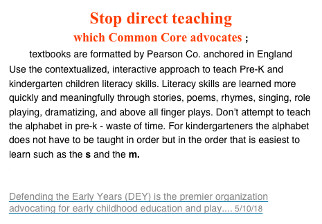Stop direct teaching 
which Common Core advocates ;
textbooks are formatted by Pearson Co. anchored in England
Use the contextualized, interactive approach to teach Pre-K and kindergarten children literacy skills. Literacy skills are learned more quickly and meaningfully through stories, poems, rhymes, singing, role playing, dramatizing, and above all finger plays. Don’t attempt to teach the alphabet in pre-k - waste of time. For kindergarteners the alphabet does not have to be taught in order but in the order that is easiest to learn such as the s and the m. 
DEY: The Corporate Hijacking of Early Childhood Education
Defending the Early Years (DEY) is the premier organization advocating for early childhood education and play.... 5/10/18
