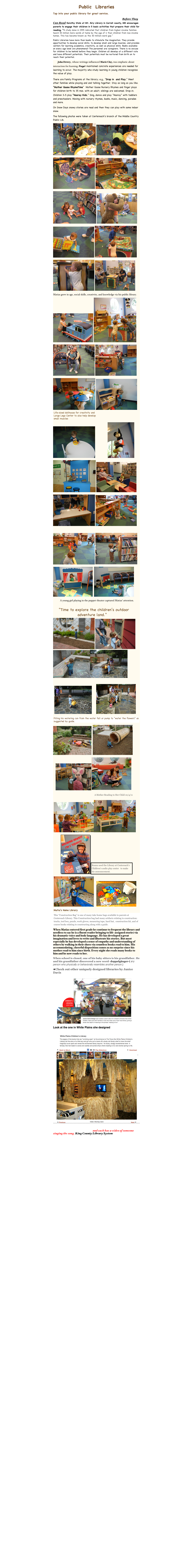 Public  Libraries
Tap into your public library for great service.
 Talk, Sing, Read, Write, Play: How Libraries Reach Kids Before They Can Read Dorothy Stolz at Mt. Airy Library in Carroll county, MD encourages parents to engage their children in 5 basic activities that prepare their child for reading. “A study done in 1995 indicated that children from higher-income families heard 30 million more words at home by the age of 4 than children from low-income homes. This has become known as the 30 million-word gap.”
Public Libraries have more than books to stimulate the imagination. They provide opportunities to develop social skills; to develop small and large muscles; and provides centers for learning academics, creativity, as well as physical skills. Books available on every age level are phenomenal! The personnel are caregivers. There is no excuse for children to be behind before they begin. Children all develop at a different rate and have different potentials. Their potentials must be nurtured from birth on to reach their potential.
     John Dewey,  whose writings influenced Marie Clay, was emphatic about interaction for learning. Piaget maintained concrete experiences are needed for learning to occur. The majority who study learning in young children recognize the value of play. 
There are Family Programs at the library; e.g., “Drop in  and Play.” Meet other families while playing and and talking together. Stay as long as you like. “Mother Goose RhymeTime”  Mother Goose Nursery Rhymes and finger plays for children birth to 35 mos. with an adult; siblings are welcomed. Drop-in. Children 3-5 play “Hooray Kids.” Sing, dance and play ”Hooray” with toddlers and preschoolers. Moving with nursery rhymes, books, music, dancing, parades and more.
On Snow Days snowy stories are read and then they can play with some indoor snow. 
The following photos were taken at Centereach’s branch of the Middle Country Public Lib.
￼ ￼
￼ ￼
￼ ￼
￼ ￼
￼ ￼
Matias grew in age, social skills, creativity, and knowledge via his public library.
￼ ￼
￼ ￼
￼ ￼                                                                                ￼
￼                    ￼
￼ ￼
￼ ￼

￼ ￼
￼  ￼
           A young girl playing in the puppet theater captured Matias’ attention.
                      ￼￼ ￼      ￼￼

  ￼       ￼
￼
￼  ￼
    ￼￼
                                                                 ￼
 ￼￼
            ￼￼
 ￼    ￼            ￼                                                                                                          ￼   When Matias entered first grade he continue to frequent the library and needless to say he is a fluent reader bringing to life  assigned stories via his dramatic voice and body language. He has developed a great imagination and loves to write and illustrate his stories. But most especially he has developed a sense of empathy and understanding of others by walking in their shoes via countless books read to him. His accommodating, cheerful disposition comes as no surprise since his mother read to him since birth. Every night she reads many books to him and he now reads to her.
When school is closed, one of his baby sitters is his grandfather. He and his grandfather discovered a new word- doppelgänger-( any person who physically or behaviorally resembles another person.)
Check out other uniquely designed libraries by Janice Davis 
￼
Look at the one in White Plains she designed

￼

1756 titles of nursery rhymes and each has a video of someone singing the song. King County Library System
