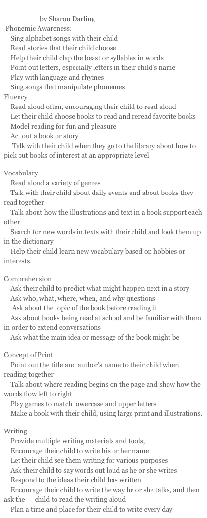 Strategies for Engaging Parents in Home Support to Reading Acquisition by Sharon Darling 
 Phonemic Awareness: 
    Sing alphabet songs with their child
    Read stories that their child choose
    Help their child clap the beast or syllables in words
    Point out letters, especially letters in their child’s name
    Play with language and rhymes
    Sing songs that manipulate phonemes
Fluency
    Read aloud often, encouraging their child to read aloud
    Let their child choose books to read and reread favorite books
    Model reading for fun and pleasure
    Act out a book or story
     Talk with their child when they go to the library about how to pick out books of interest at an appropriate level

Vocabulary
    Read aloud a variety of genres
    Talk with their child about daily events and about books they read together
    Talk about how the illustrations and text in a book support each other
    Search for new words in texts with their child and look them up in the dictionary
    Help their child learn new vocabulary based on hobbies or interests.

Comprehension
    Ask their child to predict what might happen next in a story
    Ask who, what, where, when, and why questions 
     Ask about the topic of the book before reading it
    Ask about books being read at school and be familiar with them in order to extend conversations
    Ask what the main idea or message of the book might be

Concept of Print
    Point out the title and author’s name to their child when reading together
    Talk about where reading begins on the page and show how the words flow left to right
    Play games to match lowercase and upper letters
    Make a book with their child, using large print and illustrations.

Writing
    Provide multiple writing materials and tools,
    Encourage their child to write his or her name 
    Let their child see them writing for various purposes
    Ask their child to say words out loud as he or she writes 
    Respond to the ideas their child has written
    Encourage their child to write the way he or she talks, and then ask the      child to read the writing aloud
    Plan a time and place for their child to write every day 