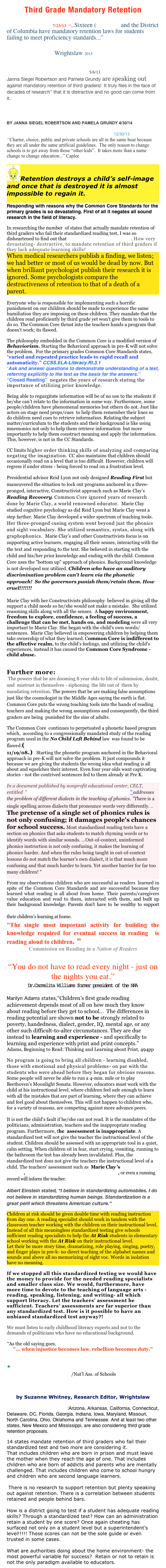Third Grade Mandatory Retention
10 Things You Didn't Know About "Mandatory Retention" Laws 7/23/13  “...Sixteen (16) states and the District of Columbia have mandatory retention laws for students failing to meet proficiency standards...”
10 Strategies to Fight Mandatory Retention & Other Damaging Policies Wrightslaw 2015

Janna Siegel Robertson and Pamela Grundy on the problems with Read to Achieve 5/6/13
Janna Siegel Robertson and Pamela Grundy are speaking out  against mandatory retention of third graders!  It truly flies in the face of decades of research" that it is distractive and no good can come from it.
Politics-driven Read to Achieve a path to failure for NC
BY JANNA SIEGEL ROBERTSON AND PAMELA GRUNDY 4/30/14

Saving Students From A Shattered System 12/30/13 
“”Charter, choice, public and private schools are all in the same boat because they are all under the same artificial guidelines.  The only reason to change schools is to get away from those “other kids”.  It takes more than a name change to change education...” Caplee

￼Retention destroys a child’s self-image and once that is destroyed it is almost impossible to regain it.

Responding with reasons why the Common Core Standards for the primary grades is so devastating. First of all it negates all sound research in the field of literacy.

In researching the number  of states that actually mandate retention of third graders who fail their standardized reading test, I was so disheartened to find out that  14 states mandating retention. How very devastating- destructive, to mandate retention of third graders if they lack adequate learning skills!  
When medical researchers publish a finding, we listen; we had better or most of us would be dead by now. But when brilliant psychologist publish their research it is ignored. Some psychologists compare the destructiveness of retention to that of a death of a parent. 

Everyone who is responsible for implementing such a horrific punishment on our children should be made to experience the same humiliation they are imposing on these children. They mandate that the children read proficiently by third grade yet won't give them to tools to do so. The Common Core thrust into the teachers hands a program that doesn't work; its flawed. 

The philosophy embedded in the Common Core is a modified version of Behaviorism. Starting the Behavioral approach in pre-K will not solve the problem.  For the primary grades Common Core Standards states,  “varied and repeated practice leads to rapid recall and automaticity.” CCSS.ELA-Literacy.RI.3.1
“Ask and answer questions to demonstrate understanding of a text,  referring explicitly to the text as the basis for the answers.”             “Closed Reading”  negates the years of research stating the importance of utilizing prior knowledge.
Being able to regurgitate information will be of no use to the students if he/she can’t relate to the information in some way. Furthermore, some people/children have phenomenal memories but others do not. Just like actors on stage need props/cues  to help them remember their lines so do children need cues to retrieve information. Relating the subject matter/curriculum to the students and their background is like using mnemonics not only to help them retrieve information  but more importantly to help them construct meaning and apply the information. This, however, is not in the CC Standards. 
CC limits higher order thinking skills of analyzing and comparing negating the imagination. CC also maintains that children should occasionally read on a level that is too difficult. However, children will regress if under stress - being forced to read on a frustration level.
Presidential advisor Reid Lyon not only designed Reading First but maneuvered the situation to lock out programs anchored in a three-pronged, interactive, Constructivist approach such as Marie Clay’s Reading Recovery. Common Core ignored years of research done by Marie Clay, a world renowned educator.  Marie Clay studied cognitive psychology as did Reid Lyon but Marie Clay went a step farther. Marie Clay developed a wider spectrum of teaching tools. Her three-pronged cueing system went beyond just the phonics and sight vocabulary. She utilized semantics, syntax, along with graphophonics.  Marie Clay’s and other Constructivists focus is on supporting active learners, engaging all their senses, interacting with the the text and responding to the text. She believed in starting with the child and his/her prior knowledge and ending with the child. Common Core uses the "bottom up" approach of phonics. Background knowledge is not developed nor utilized. Children who have an auditory discrimination problem can't learn via the phonetic approach!  So the governors punish them/retain them. How cruel!!!!!!!

Marie Clay with her Constructivists philosophy  believed in giving all the support a child needs so he/she would not make a mistake.  She utilized reasoning skills along with all the senses.  A happy environment, freedom to explore, confidence, a feeling of success, a challenge that can be met, hands on, and modeling were all very important to Marie Clay. She began with the child's own words/sentences.  Marie Clay believed in empowering children by helping them take ownership of what they learned. Common Core is indifferent to the affective realm, to the child’s feelings, and utilizing the child's experiences, instead it has caused the Common Core Syndrome - child abuse.

Further more:
 The powers that be are dooming 8 year olds to life of submission, doubt, and  mistrust in themselves - siphoning  the life out of  them by mandating retention. The powers that be are making false assumptions just like the cosmologist in the Middle Ages saying the earth is flat. Common Core puts the wrong teaching tools into the hands of reading teachers and making the wrong assumptions and consequently, the third graders are being  punished for the sins of adults. 
The Common Core  continues to perpetuated a phonetic based program which,  according to a congressionally mandated study of the reading program used in the No Child Left Behind law  was found to be flawed.( Study of Reading Program Finds a Lack of Progress 11/19/08.)   Starting the phonetic program anchored in the Behavioral approach in pre-K will not solve the problem. It just compounds it because we are giving the students the wrong idea what reading is all about and squelches their interest. Even four year olds want captivating stories - not the contrived sentences fed to them already at Pre K.  

In a document published by nonprofit educational center, CELT, entitled  "Center for Expansion of Language and Thinking" addresses the problem of different dialects in the teaching of phonics. "There is a single spelling across dialects that pronounce words very differently. ..  The pretense of a single set of phonics rules is not only confusing; it damages people's chances for school success. Most standardized reading tests have a section on phonics that asks students to match rhyming words or to identify words with similar sounds. …Out-of-context, uninformed phonics instruction is not only confusing, it makes the learning of phonics harder. And when the rules being taught in out-of-context lessons do not match the learner's own dialect, it is that much more confusing and that much harder to learn. Yet another barrier for far too many children! "
From my observations children who are successful as readers  learned in spite of the Common Core Standards and are successful because they learned what reading is all about from home. Their parents/caregivers value education and read to them, interacted with them, and built up their background knowledge. Parents don't have to be wealthy to support their children's learning at home. 
"The single most important activity for building the knowledge required for eventual success in reading is  reading aloud to children. "
Commission on Reading in a Nation of Readers

“You do not have to read every night - just on the nights you eat.”
Dr.Carmelita Williams former president of the NRA 
Marilyn Adams states,“Children’s first grade reading achievement depends most of all on how much they know about reading before they get to school...  The differences in reading potential are shown not to be strongly related to poverty, handedness, dialect, gender, IQ, mental age, or any other such difficult-to-alter circumstances. They are due instead to learning and experience - and specifically to learning and experience with print and print concepts.”     Adams, Beginning to Read: Thinking and Learning about Print, 494pp 
No program is going to bring all children - learning disabled, those with emotional and physical problems- on par with the students who were ahead before they began for obvious reasons.  Some people will never be able to run a 4-min. mile or to play Beethoven's Moonlight Sonata. However, educators must work with the child at his instructional level, where children feel safe enough to learn with all the mistakes that are part of learning, where they can achieve and feel good about themselves. This will not happen to children who, for a variety of reasons, are competing against more advance peers.  
It is not the child's fault if he/she can not read. It is the mandates of the politicians, administration, teachers and the inappropriate reading program. Furthermore, the  assessment is inappropriate. A standardized test will not give the teacher the instructional level of the student. Children should be assessed with an appropriate tool in a quiet, calm setting. When children sit in fear, start crying, vomiting, running to the bathroom the test has already been invalidated. Plus, the standardized test does not give the teachers the instructional level of a child. The teachers' assessment such as  Marie Clay 's Observation Survey, Fountas & Pinnell Benchmark System, or even a running record will inform the teacher.
Albert Einstein stated, “I believe in standardizing automobiles. I do not believe in standardizing human beings. Standardization is a great peril which threatens American culture.” 
Children at risk should be given double time with reading instruction from day one. A reading specialist should work in tandem with the classroom teacher working with the children on their instructional level. Instead of all this meaningless standardized testing give schools sufficient reading specialists to help the At Risk students in elementary school working with the At Risk on their instructional level. 
Let their be more story time, dramatizing, role playing, singing, poetry, and finger plays in pre-k- no direct teaching of the alphabet names and sounds and above all no memorizing of sight voc. Words in isolation have no meaning.

If we stopped all this standardized testing we would have the money to provide for the needed reading specialists and smaller class size. We would, furthermore, have more time to devote to the teaching of language arts - reading, speaking, listening, and writing- all which support literacy. Let the teachers’ assessment be sufficient. Teachers’ assessments are far superior than any standardized test. How is it possible to have an unbiased standardized test anyway?!

We must listen to early childhood literacy experts and not to the demands of politicians who have no educational background.

	“As the old saying goes,
"... when injustice becomes law, rebellion becomes duty.” 


	Grade Retention and Promotion: Information and Strategies for Educators/Nat’l Ass. of Schools

10 Strategies to Fight Mandatory Retention & Other Damaging Policies
by Suzanne Whitney, Research Editor, Wrightslaw

States mandating retention:Arizona, Arkansas, California, Connecticut, Delaware, DC, Florida, Georgia, Indiana, Iowa, Maryland, Missouri, North Carolina, Ohio, Oklahoma and Tennessee. And at least two other states, New Mexico and Mississippi, are also considering third grade retention proposals.
14 states mandate retention of third graders who fail their standardized test and two more are considering it.
That includes children who are born in prison and must leave the mother when they reach the age of one. That includes children who are born of addicts and parents who are mentally challenged. That includes children who come to school hungry and children who are second language learners.

 There is no research to support retention but plenty speaking out against retention. There is a correlation between students retained and people behind bars. 

How is a district going to test if a student has adequate reading skills? Through a standardized test? How can an administration retain a student by one score? Once again cheating has surfaced not only on a student level but a superintendent’s level!!!!! Those scores can not be the sole guide or even trusted in some cases.

What are authorities doing about the home environment- the most powerful variable for success?  Retain or not to retain is not the only paradigm available to educators.