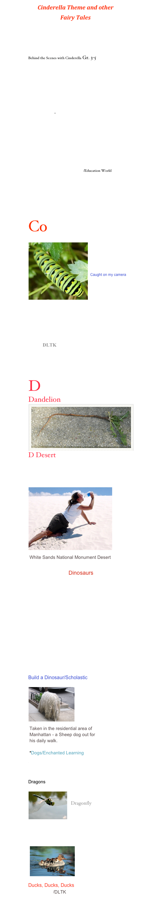 Cinderella Theme and other 
Fairy Tales
Fairy Tale Things at the Virtual Line
Fairy Tale Poems
Fairy Tale Unit by Scholastic
Think Critically with Cinderella
Behind the Scenes with Cinderella Gr. 3-5

Tattercoats Lesson Plan

Cinderella Around the World Rdg. 
Writing, Publishing /Silverman & Knox
                                         
Classic Fairy Tales
Long long time ago: stories for children
Snow White-  large collection of resources
Cinderella Stories /Children’s Lit Web Guide
Cinderella
Cinderella Unit
Cinderella Links
Cinderella/Elements of a Story
 Cinderella Goes to School/Education World
Integrated Thematic /Cinderella Activities
Kings, Queens, &Castles/Enchanted Learning
Civil Rights Story of Ruby Bridges Lesson Plan

Co
￼

Caught on my camera



Color by Cheryl
Color- Explore Color/crayola
Rainbow of Color by Kinder Korner

Learn About Colors/Kiddy House

Crafts DLTK
Chickens/Think Quest                    
Cultural Awareness through Children’s Literature/British Columbia
D
Dandelion
￼
D Desert
Desert  Habitat
Desert Habitat #2
                    ￼
￼

Dinosaurs
Learn All About Dinosaur Teeth 
Numerous Dinosaur Sites
Dinosaur Riddles by Kaboose
Dinosaur Webquest
Dinosaur Research
Dinosaur/Enchanted Learning
Dinosaur/O’Neill
Dinosaurs/Cozy Cottage
Dinosaur Unit/Kindergarten Kapers
Dinosaur- Scholastic. com/ Teachers
Build a Dinosaur/Scholastic

    ￼




￼

￼

Diversity Calendar



Dragons

            ￼

 Dragonfly




Dr. Seuss Theme- Lesson Plans, Thematic Units

￼







Ducks, Ducks, Ducks
Six Little Ducks/DLTK
Six Little Ducks/Lyrics and Music
Six Little Ducks/ Kididdles Song Page