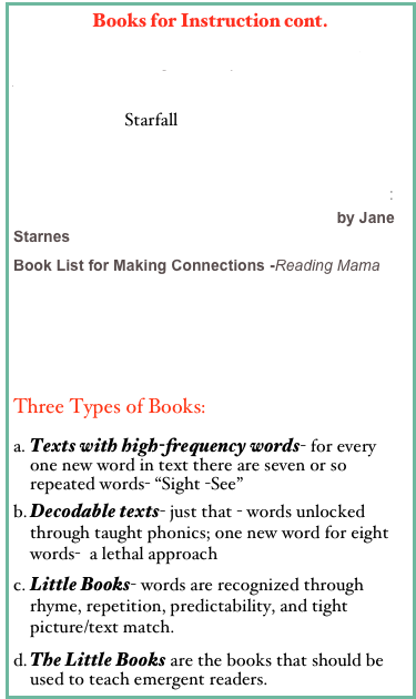 Books for Instruction cont.
Leveled Reading Library for Kids K-5 /ReadingA-Z
I’m Reading Starfall
Animal Myths & Legend
Using Picture Books to Introduce or Teach Skills:
 Math, Science, History, and Language Arts by Jane Starnes
Book List for Making Connections -Reading Mama

Books for Comprehension Strategies
Making Connections; Text to Text, Text to World Diane Kardash
Three Types of Books:
Texts with high-frequency words- for every one new word in text there are seven or so repeated words- “Sight -See”
Decodable texts- just that - words unlocked through taught phonics; one new word for eight words-  a lethal approach
Little Books- words are recognized through rhyme, repetition, predictability, and tight picture/text match. 
The Little Books are the books that should be used to teach emergent readers.