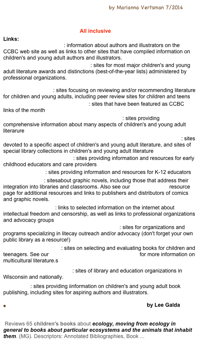 Around the World in 89+ Children’s Books by Marianna Vertsman 7/2014
Around the world in 89 Books Discussion
Global Reading:Literature for Children and Teens
Set in Other Countries CCBC  All inclusive
Links:
Authors and Illustrators: information about authors and illustrators on the CCBC web site as well as links to other sites that have compiled information on children's and young adult authors and illustrators.
Awards and Best-of-the-Year Lists: sites for most major children's and young adult literature awards and distinctions (best-of-the-year lists) administered by professional organizations.

Books and Reading: sites focusing on reviewing and/or recommending literature for children and young adults, including peer review sites for children and teens
CCBC Links of the Month Archive: sites that have been featured as CCBC links of the month
Children's and Young Adult Literature: General: sites providing comprehensive information about many aspects of children's and young adult literarure
Children's and Young Adult Literature: Special Collections and Topics: sites devoted to a specific aspect of children's and young adult literature, and sites of special library collections in children's and young adult literature
Education: Early Childhood: sites providing information and resources for early childhood educators and care providers
Education: K-12 : sites providing information and resources for K-12 educators
Graphic Novels : sitesabout graphic novels, including those that address their integration into libraries and classrooms. Also see our Graphic Novels resource page for additional resources and links to publishers and distributors of comics and graphic novels.
Intellectual Freedom: links to selected information on the internet about intellectual freedom and censorship, as well as links to professional organizations and advocacy groups
Literacy Programs, Resources and Advocacy : sites for organizations and programs specializing in litecay outreach and/or advocacy (don't forget your own public library as a resource!)
Multicultural Literature: sites on selecting and evaluating books for children and teenagers. See our Multicultural Literature resource page for more information on multicultural literature.s
Professional Organizations: sites of library and education organizations in Wisconsin and nationally.
Publishing: sites providing iinformation on children's and young adult book publishing, including sites for aspiring authors and illustrators.

Children's Books: Saving our planet, saving ourselves  by Lee Galda

ERIC - Saving Our Planet, Saving Ourselves 
 Reviews 65 children's books about ecology, moving from ecology in general to books about particular ecosystems and the animals that inhabit them. (MG). Descriptors: Annotated Bibliographies, Book ...

