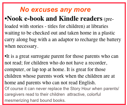         No excuses any more
Nook e-book and Kindle readers (pre-loaded with stories - titles for children) at libraries waiting to be checked out and taken home in a plastic carry along bag with a an adaptor to recharge the battery when necessary.
It is a great surrogate parent for those parents who can not read; for children who do not have a recorder,  computer, or lap top at home. It is great for those children whose parents work when the children are at home and parents who can not read English.
Of course it can never replace the Story Hour when parents/caregivers read to their children  attractive, colorful mesmerizing hard bound books.