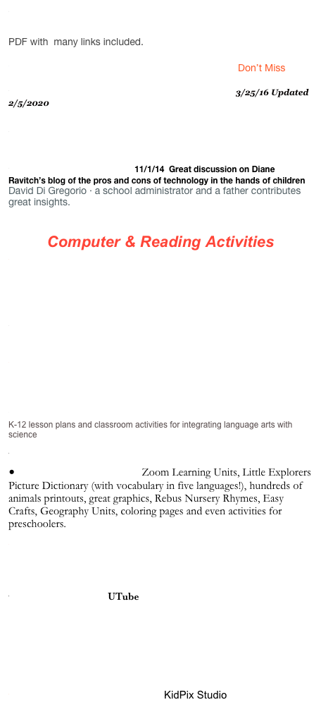 Reading Adventures online: Five Ways to Introduce the New Literacies of the Internet Through Children’s Literature
PDF with  many links included.

Online Writing Resources for Students Don’t Miss
Integrating Technology and Literacy3/25/16 Updated 2/5/2020

ReadWriteThink.org - Gem of a site for students and readers
Technology for Tots? 11/1/14  Great discussion on Diane Ravitch’s blog of the pros and cons of technology in the hands of children David Di Gregorio · a school administrator and a father contributes great insights.

Computer & Reading Activities
LIterature Based Internet Activities of Reading and Writing
Power Point and Songs / Dr. Jean & Jack Hartmann/ For a fee - has great possiblities/ great graphics for children

Weaving the Internet through Your Elmentary Curriculum

ReadWriteThing: Student Materials

Digital and Virtual Field Trips

Sea World/Bush Gardens
K-12 lesson plans and classroom activities for integrating language arts with science
Clip Art/Background
Enchanted Learning : Zoom Learning Units, Little Explorers Picture Dictionary (with vocabulary in five languages!), hundreds of animals printouts, great graphics, Rebus Nursery Rhymes, Easy Crafts, Geography Units, coloring pages and even activities for preschoolers. 
Mrs. Silvermann’s Webfolio

Educational Games /Childtopia includes read alongs
Hermit's New Home UTube
Paint a Rhyme on LIne Enchanted Learning
Reading Planet

A to Z Teacher Stuff: Lesson Plans: Computers& Technology: Grades K-2

Power Point -CreatingClassroom BooksKidPix Studio