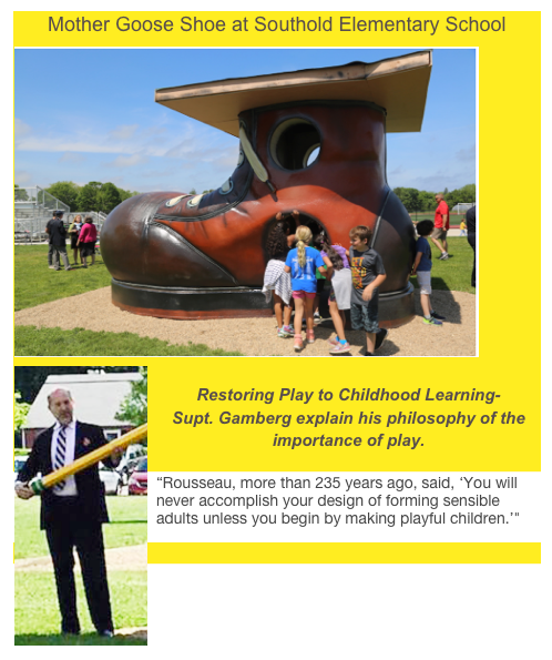 Mother Goose Shoe at Southold Elementary School


Restoring Play to Childhood Learning-    
Supt. Gamberg explain his philosophy of the importance of play.
“Rousseau, more than 235 years ago, said, ‘You will never accomplish your design of forming sensible adults unless you begin by making playful children.’"